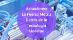 Actuadores: La fuerza motriz detrás de la tecnología moderna