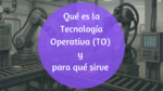 Tecnología Operativa (TO): La fuerza secreta que mueve tu mundo (aunque no la veas)